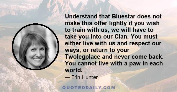 Understand that Bluestar does not make this offer lightly if you wish to train with us, we will have to take you into our Clan. You must either live with us and respect our ways, or return to your Twolegplace and never