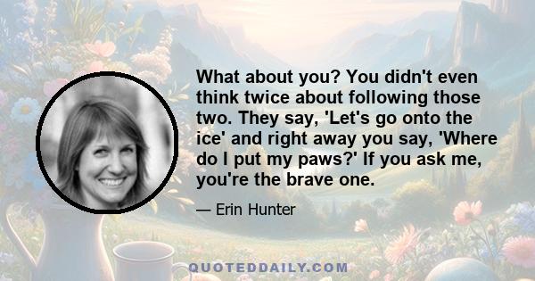 What about you? You didn't even think twice about following those two. They say, 'Let's go onto the ice' and right away you say, 'Where do I put my paws?' If you ask me, you're the brave one.