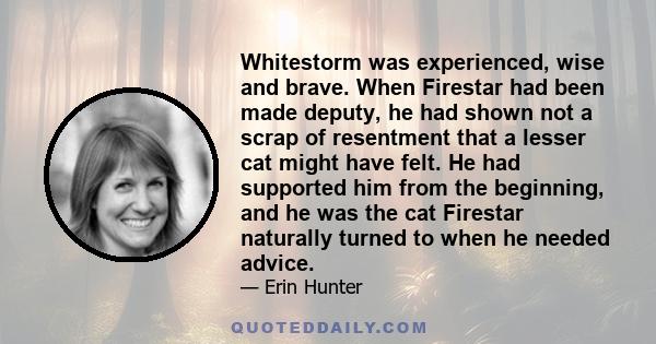 Whitestorm was experienced, wise and brave. When Firestar had been made deputy, he had shown not a scrap of resentment that a lesser cat might have felt. He had supported him from the beginning, and he was the cat