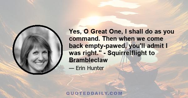 Yes, O Great One, I shall do as you command. Then when we come back empty-pawed, you'll admit I was right. - Squirrelflight to Brambleclaw