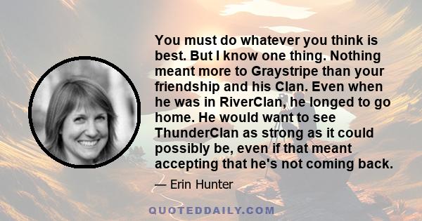 You must do whatever you think is best. But I know one thing. Nothing meant more to Graystripe than your friendship and his Clan. Even when he was in RiverClan, he longed to go home. He would want to see ThunderClan as