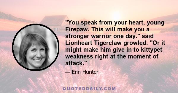 You speak from your heart, young Firepaw. This will make you a stronger warrior one day. said Lionheart Tigerclaw growled. Or it might make him give in to kittypet weakness right at the moment of attack.