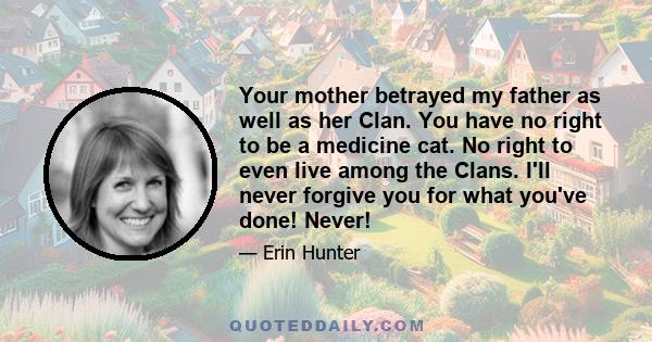 Your mother betrayed my father as well as her Clan. You have no right to be a medicine cat. No right to even live among the Clans. I'll never forgive you for what you've done! Never!