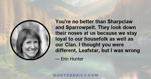 You're no better than Sharpclaw and Sparrowpelt. They look down their noses at us because we stay loyal to our housefolk as well as our Clan. I thought you were different, Leafstar, but I was wrong