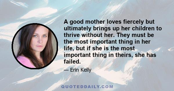 A good mother loves fiercely but ultimately brings up her children to thrive without her. They must be the most important thing in her life, but if she is the most important thing in theirs, she has failed.