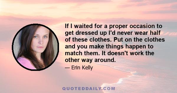 If I waited for a proper occasion to get dressed up I'd never wear half of these clothes. Put on the clothes and you make things happen to match them. It doesn't work the other way around.