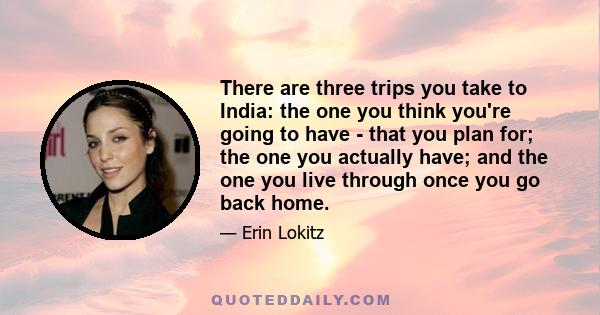 There are three trips you take to India: the one you think you're going to have - that you plan for; the one you actually have; and the one you live through once you go back home.