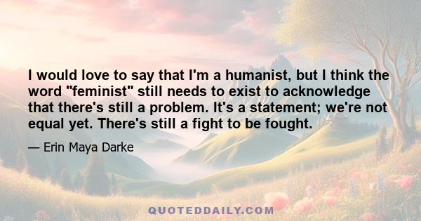 I would love to say that I'm a humanist, but I think the word feminist still needs to exist to acknowledge that there's still a problem. It's a statement; we're not equal yet. There's still a fight to be fought.