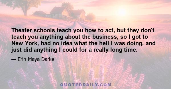 Theater schools teach you how to act, but they don't teach you anything about the business, so I got to New York, had no idea what the hell I was doing, and just did anything I could for a really long time.