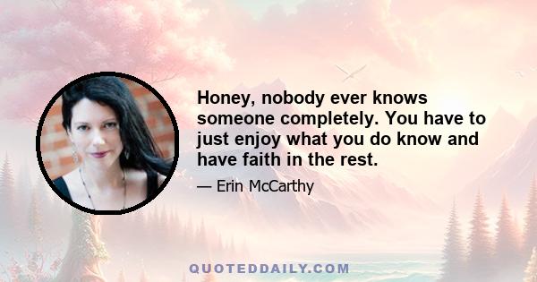 Honey, nobody ever knows someone completely. You have to just enjoy what you do know and have faith in the rest.