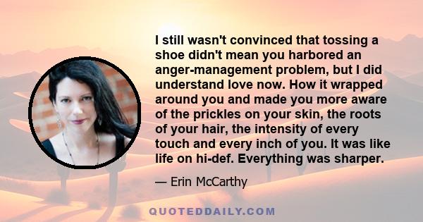 I still wasn't convinced that tossing a shoe didn't mean you harbored an anger-management problem, but I did understand love now. How it wrapped around you and made you more aware of the prickles on your skin, the roots 