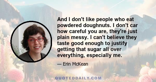 And I don't like people who eat powdered doughnuts. I don't car how careful you are, they're just plain messy. I can't believe they taste good enough to justify getting that sugar all over everything, especially me.