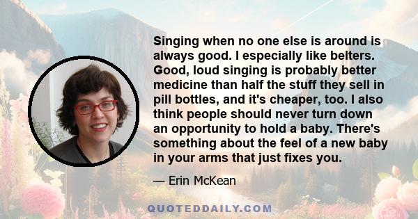 Singing when no one else is around is always good. I especially like belters. Good, loud singing is probably better medicine than half the stuff they sell in pill bottles, and it's cheaper, too. I also think people