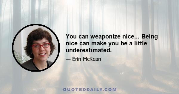 You can weaponize nice... Being nice can make you be a little underestimated.