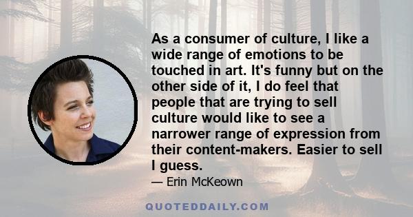 As a consumer of culture, I like a wide range of emotions to be touched in art. It's funny but on the other side of it, I do feel that people that are trying to sell culture would like to see a narrower range of