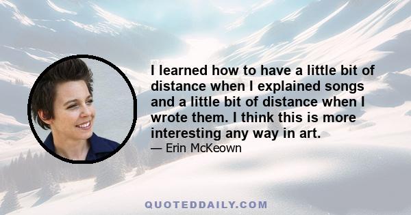 I learned how to have a little bit of distance when I explained songs and a little bit of distance when I wrote them. I think this is more interesting any way in art.