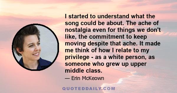 I started to understand what the song could be about. The ache of nostalgia even for things we don't like, the commitment to keep moving despite that ache. It made me think of how I relate to my privilege - as a white