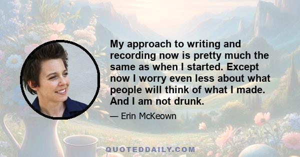 My approach to writing and recording now is pretty much the same as when I started. Except now I worry even less about what people will think of what I made. And I am not drunk.