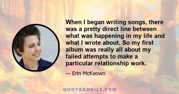 When I began writing songs, there was a pretty direct line between what was happening in my life and what I wrote about. So my first album was really all about my failed attempts to make a particular relationship work.