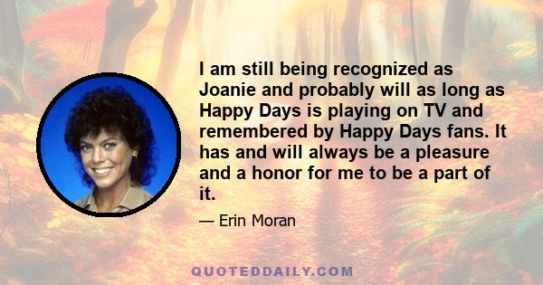 I am still being recognized as Joanie and probably will as long as Happy Days is playing on TV and remembered by Happy Days fans. It has and will always be a pleasure and a honor for me to be a part of it.