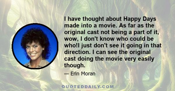 I have thought about Happy Days made into a movie. As far as the original cast not being a part of it, wow, I don't know who could be who!I just don't see it going in that direction. I can see the original cast doing