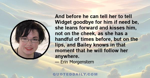 And before he can tell her to tell Widget goodbye for him if need be, she leans forward and kisses him, not on the cheek, as she has a handful of times before, but on the lips, and Bailey knows in that moment that he