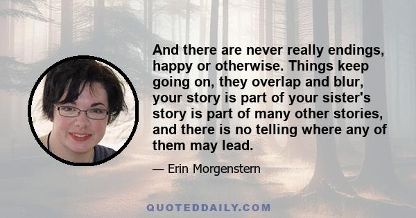 And there are never really endings, happy or otherwise. Things keep going on, they overlap and blur, your story is part of your sister's story is part of many other stories, and there is no telling where any of them may 