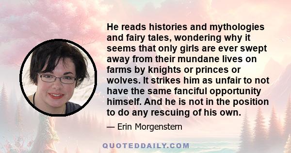 He reads histories and mythologies and fairy tales, wondering why it seems that only girls are ever swept away from their mundane lives on farms by knights or princes or wolves. It strikes him as unfair to not have the