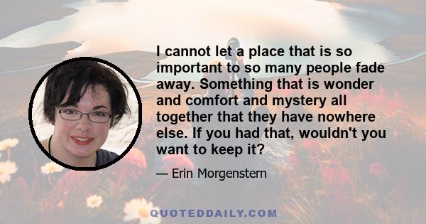 I cannot let a place that is so important to so many people fade away. Something that is wonder and comfort and mystery all together that they have nowhere else. If you had that, wouldn't you want to keep it?