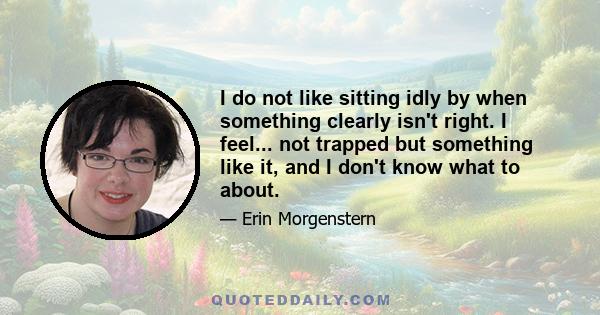 I do not like sitting idly by when something clearly isn't right. I feel... not trapped but something like it, and I don't know what to about.