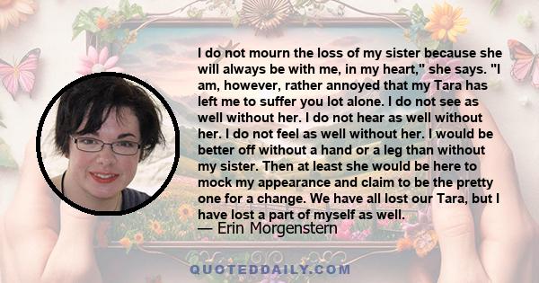 I do not mourn the loss of my sister because she will always be with me, in my heart, she says. I am, however, rather annoyed that my Tara has left me to suffer you lot alone. I do not see as well without her. I do not