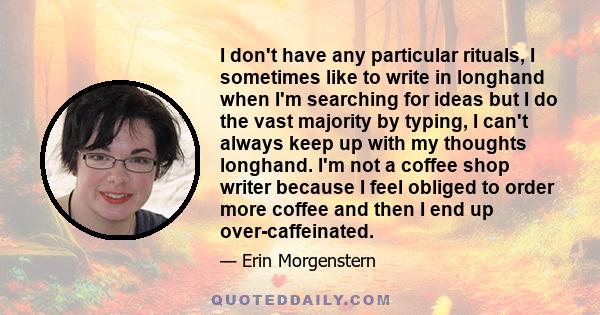 I don't have any particular rituals, I sometimes like to write in longhand when I'm searching for ideas but I do the vast majority by typing, I can't always keep up with my thoughts longhand. I'm not a coffee shop