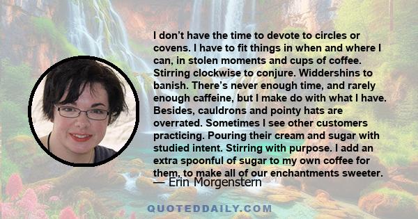 I don’t have the time to devote to circles or covens. I have to fit things in when and where I can, in stolen moments and cups of coffee. Stirring clockwise to conjure. Widdershins to banish. There’s never enough time,