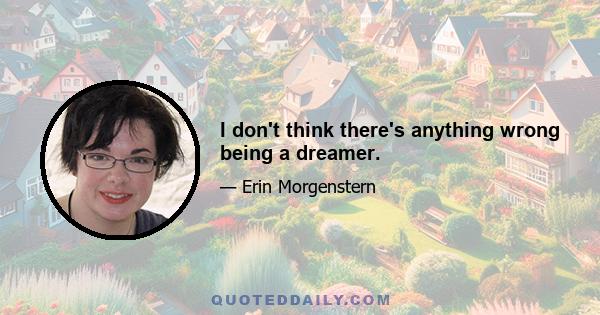 I don't think there's anything wrong being a dreamer.