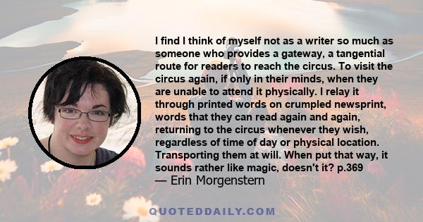 I find I think of myself not as a writer so much as someone who provides a gateway, a tangential route for readers to reach the circus. To visit the circus again, if only in their minds, when they are unable to attend