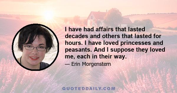 I have had affairs that lasted decades and others that lasted for hours. I have loved princesses and peasants. And I suppose they loved me, each in their way.