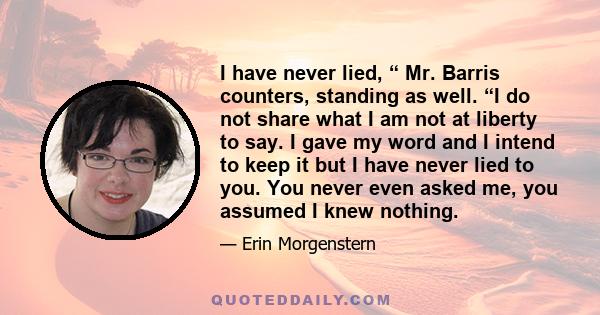 I have never lied, “ Mr. Barris counters, standing as well. “I do not share what I am not at liberty to say. I gave my word and I intend to keep it but I have never lied to you. You never even asked me, you assumed I