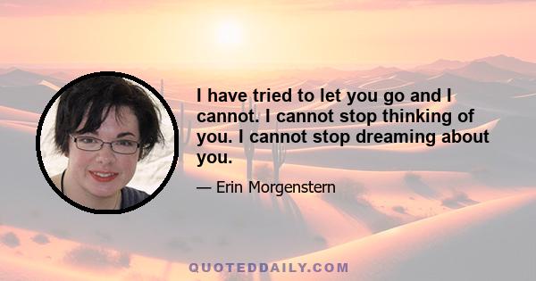 I have tried to let you go and I cannot. I cannot stop thinking of you. I cannot stop dreaming about you.