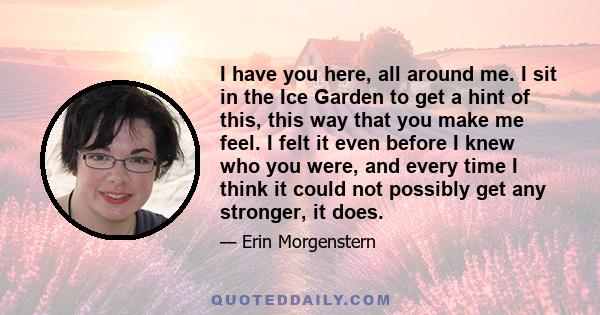 I have you here, all around me. I sit in the Ice Garden to get a hint of this, this way that you make me feel. I felt it even before I knew who you were, and every time I think it could not possibly get any stronger, it 