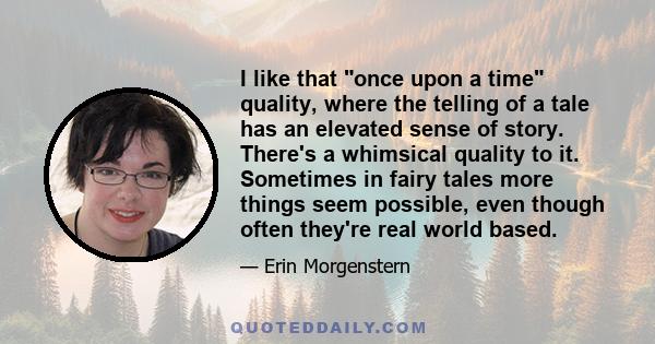 I like that once upon a time quality, where the telling of a tale has an elevated sense of story. There's a whimsical quality to it. Sometimes in fairy tales more things seem possible, even though often they're real