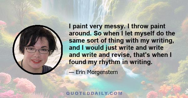 I paint very messy. I throw paint around. So when I let myself do the same sort of thing with my writing, and I would just write and write and write and revise, that's when I found my rhythm in writing.