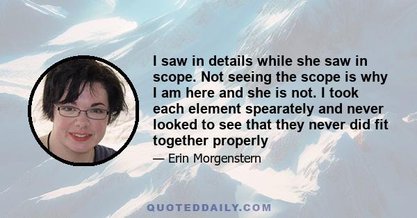 I saw in details while she saw in scope. Not seeing the scope is why I am here and she is not. I took each element spearately and never looked to see that they never did fit together properly