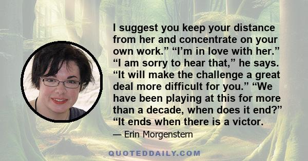 I suggest you keep your distance from her and concentrate on your own work.” “I’m in love with her.” “I am sorry to hear that,” he says. “It will make the challenge a great deal more difficult for you.” “We have been