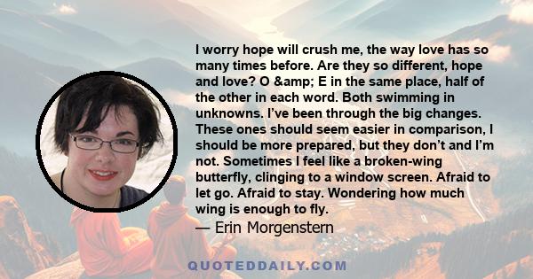 I worry hope will crush me, the way love has so many times before. Are they so different, hope and love? O & E in the same place, half of the other in each word. Both swimming in unknowns. I’ve been through the big