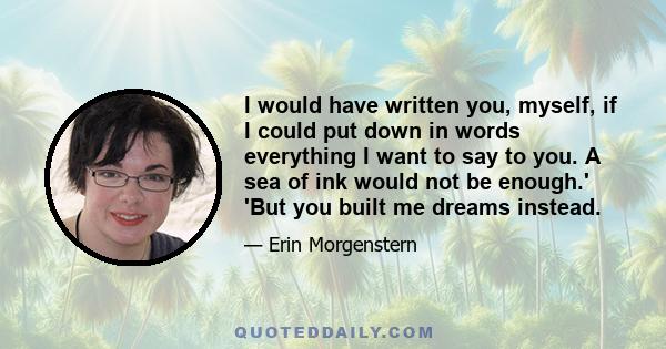 I would have written you, myself, if I could put down in words everything I want to say to you. A sea of ink would not be enough.' 'But you built me dreams instead.