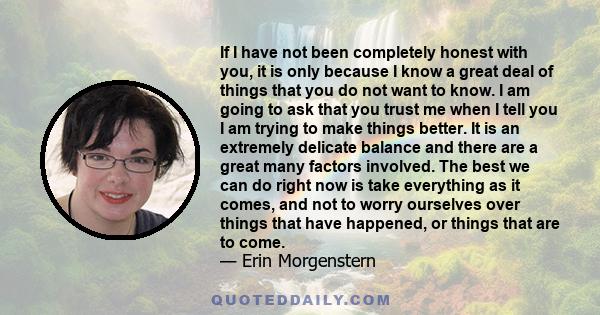 If I have not been completely honest with you, it is only because I know a great deal of things that you do not want to know. I am going to ask that you trust me when I tell you I am trying to make things better. It is