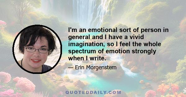 I'm an emotional sort of person in general and I have a vivid imagination, so I feel the whole spectrum of emotion strongly when I write.