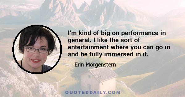 I'm kind of big on performance in general. I like the sort of entertainment where you can go in and be fully immersed in it.