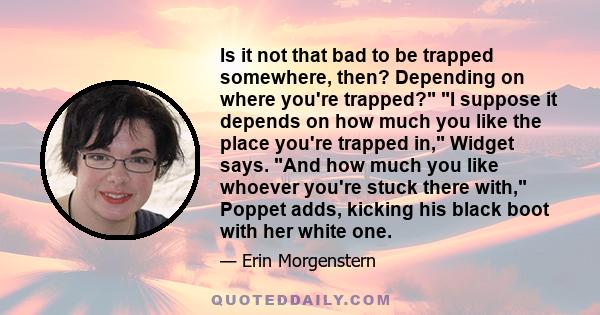 Is it not that bad to be trapped somewhere, then? Depending on where you're trapped? I suppose it depends on how much you like the place you're trapped in, Widget says. And how much you like whoever you're stuck there