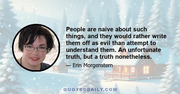 People are naive about such things, and they would rather write them off as evil than attempt to understand them. An unfortunate truth, but a truth nonetheless.